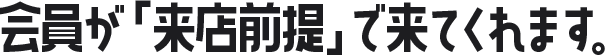 会員が「来店前提」で来てくれます。